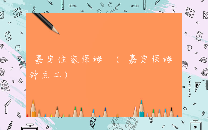嘉定住家保姆 (嘉定保姆钟点工)